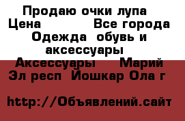 Продаю очки лупа › Цена ­ 2 500 - Все города Одежда, обувь и аксессуары » Аксессуары   . Марий Эл респ.,Йошкар-Ола г.